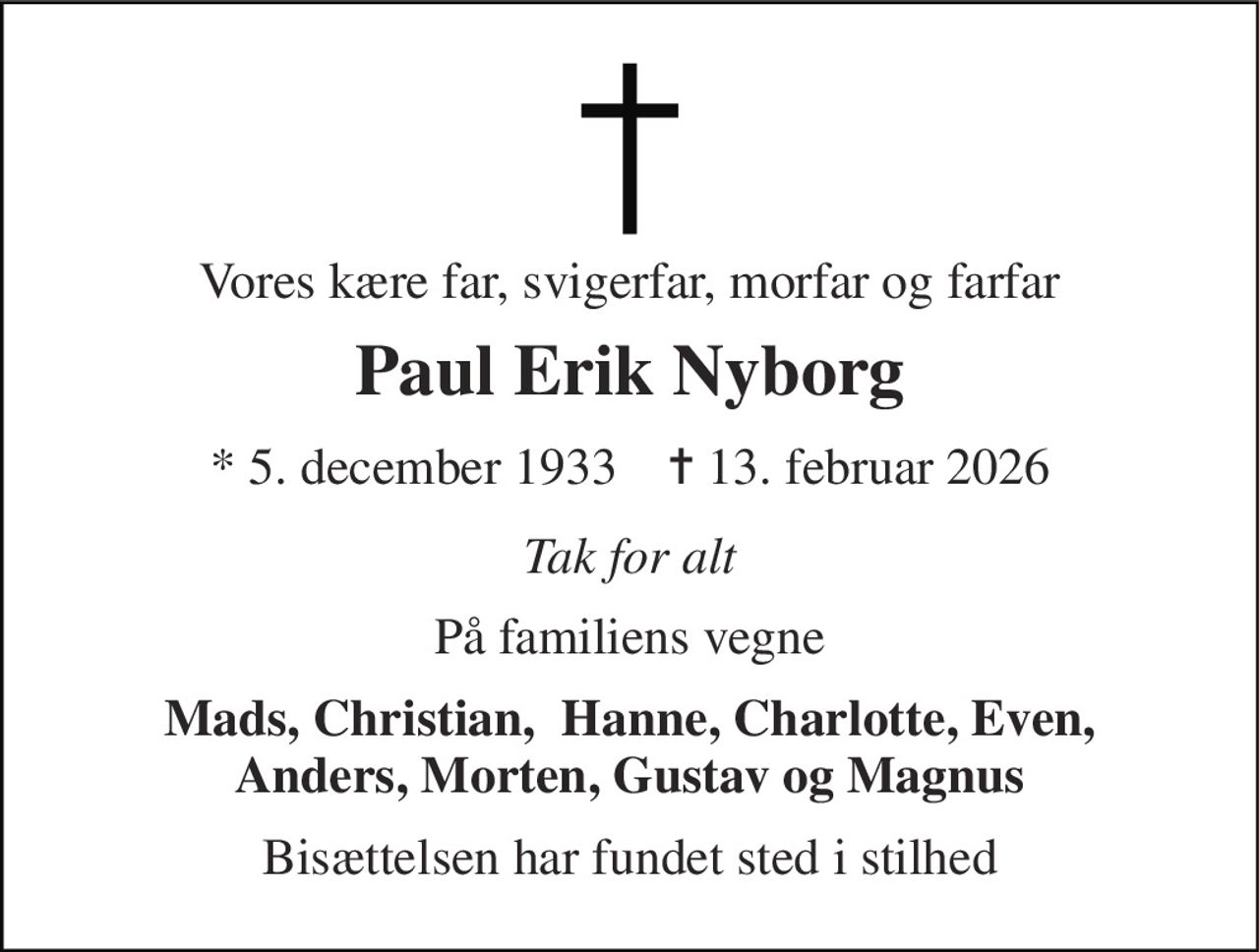 Vores kære far, svigerfar, morfar og farfar 
Paul Erik Nyborg 
* 5. december 1933    ✝ 13. februar 2026 
Tak for alt 
På familiens vegne 
Mads, Christian,  Hanne, Charlotte, Even, Anders, Morten, Gustav og Magnus 
Bisættelsen har fundet sted i stilhed