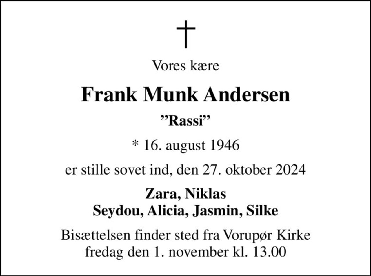 Vores kære
Frank Munk Andersen
Rassi
* 16. august 1946
er stille sovet ind, den 27. oktober 2024
Zara, Niklas Seydou, Alicia, Jasmin, Silke
Bisættelsen finder sted fra Vorupør Kirke  fredag den 1. november kl. 13.00