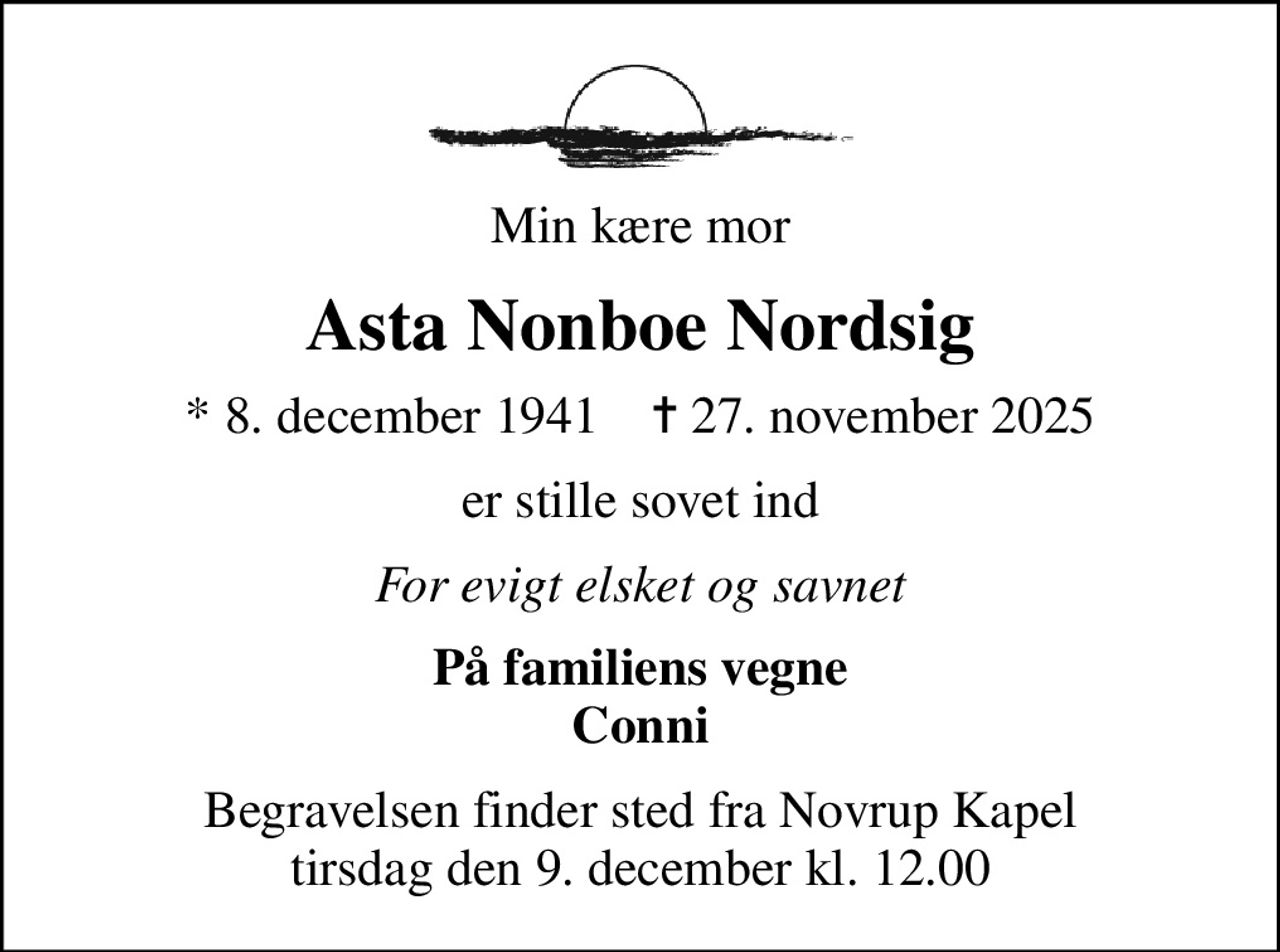 Min kære mor
Asta Nonboe Nordsig
* 8. december 1941    ✝ 27. november 2025
er stille sovet ind
For evigt elsket og savnet
På familiens vegne Conni
Begravelsen finder sted fra Novrup Kapel  tirsdag den 9. december kl. 12.00
