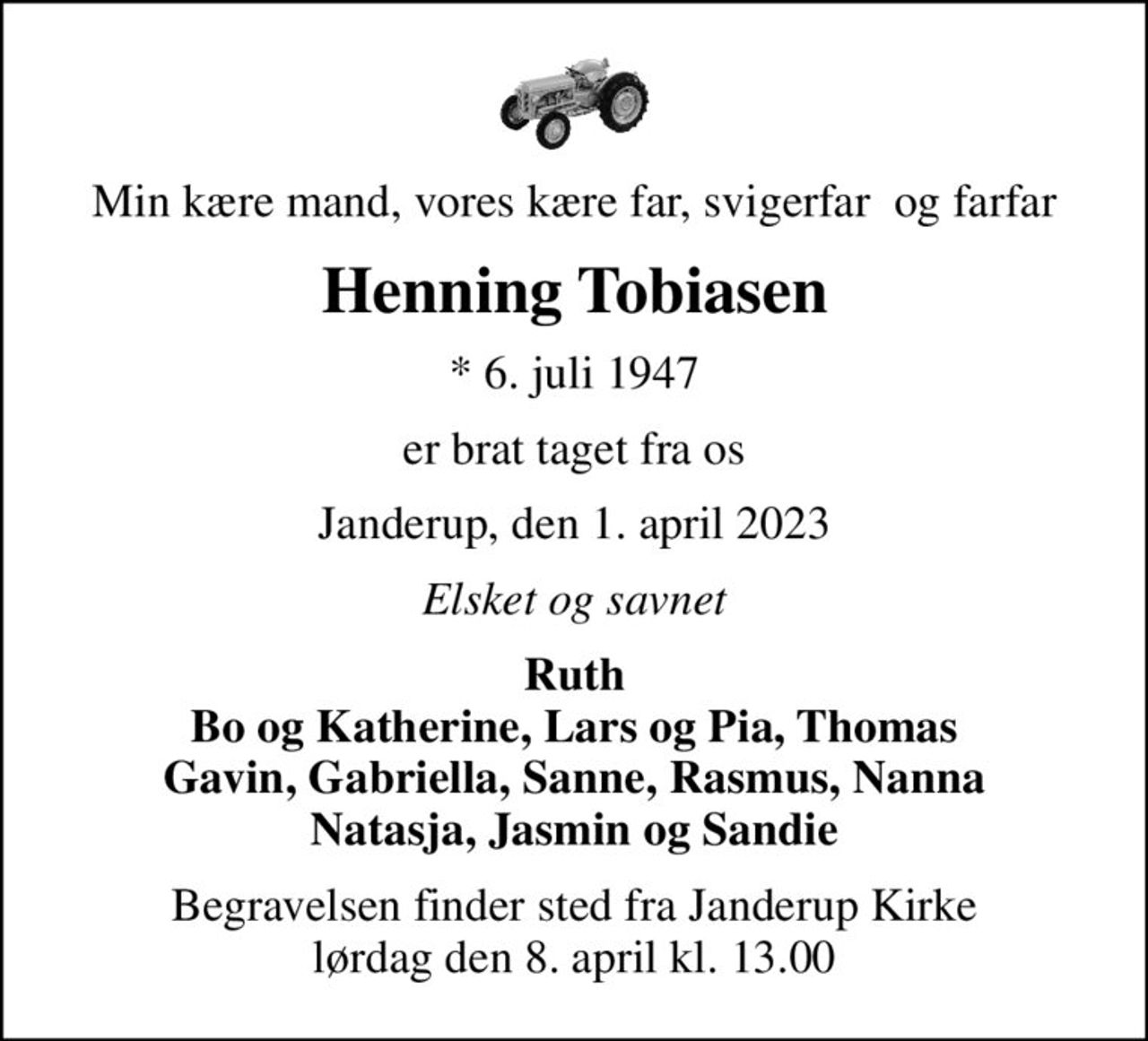 Min kære mand, vores kære far, svigerfar  og farfar
Henning Tobiasen
* 6. juli 1947
er brat taget fra os
Janderup, den 1. april 2023
Elsket og savnet
Ruth Bo og Katherine, Lars og Pia, Thomas Gavin, Gabriella, Sanne, Rasmus, Nanna Natasja, Jasmin og Sandie
Begravelsen finder sted fra Janderup Kirke  lørdag den 8. april kl. 13.00