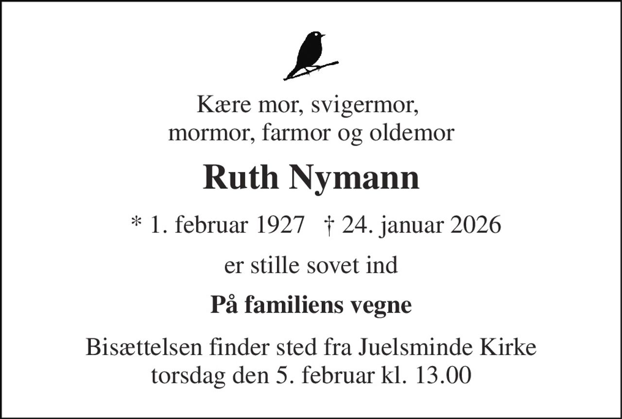 Kære mor, svigermor,  mormor, farmor og oldemor 
Ruth Nymann 
*​ 1. februar 1927 
† 24. januar 2026 
er stille sovet ind 
På familiens vegne 
Bisættelsen​ finder sted fra Juelsminde Kirke​ torsdag den 5. februar​ kl. 13.00