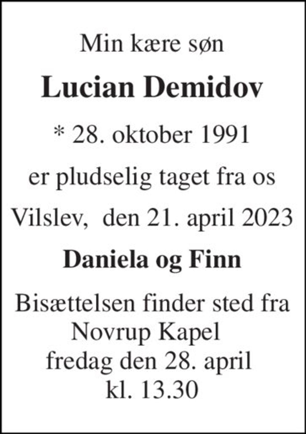 Min kære søn 
Lucian Demidov 
* 28. oktober 1991 
er pludselig taget fra os 
Vilslev,  den 21. april 2023 
Daniela og Finn 
Bisættelsen finder sted fra Novrup Kapel   fredag den 28. april  kl. 13.30