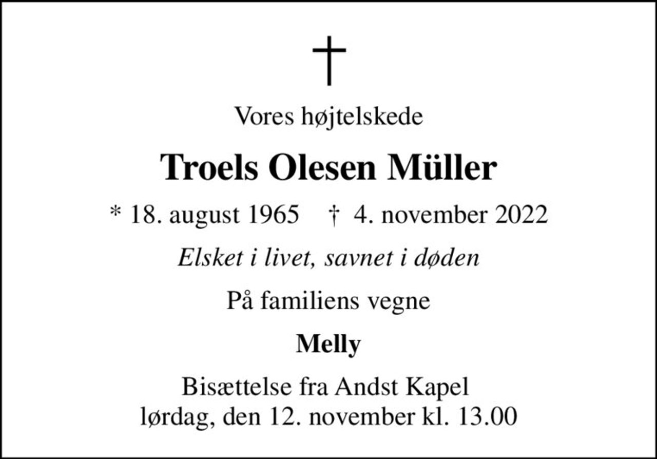 Vores højtelskede
Troels Olesen Müller
* 18. august 1965    ✝ 4. november 2022
Elsket i livet, savnet i døden
På familiens vegne
Melly
Bisættelse fra Andst Kapel  lørdag, den 12. november kl. 13.00