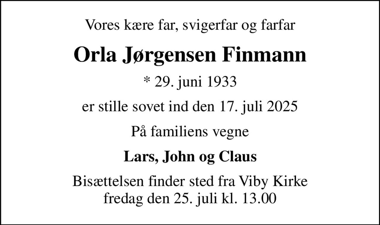 Vores kære far, svigerfar og farfar
Orla Jørgensen Finmann
* 29. juni 1933
er stille sovet ind den 17. juli 2025
På familiens vegne
Lars, John og Claus
Bisættelsen finder sted fra Viby Kirke  fredag den 25. juli kl. 13.00