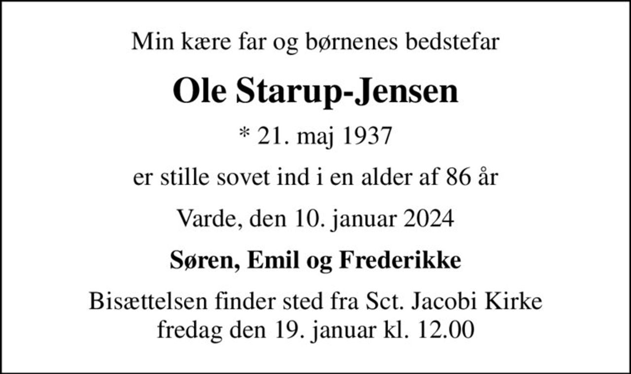 Min kære far og børnenes bedstefar
Ole Starup-Jensen
* 21. maj 1937
er stille sovet ind i en alder af 86 år
Varde, den 10. januar 2024
Søren, Emil og Frederikke
Bisættelsen finder sted fra Sct. Jacobi Kirke  fredag den 19. januar kl. 12.00