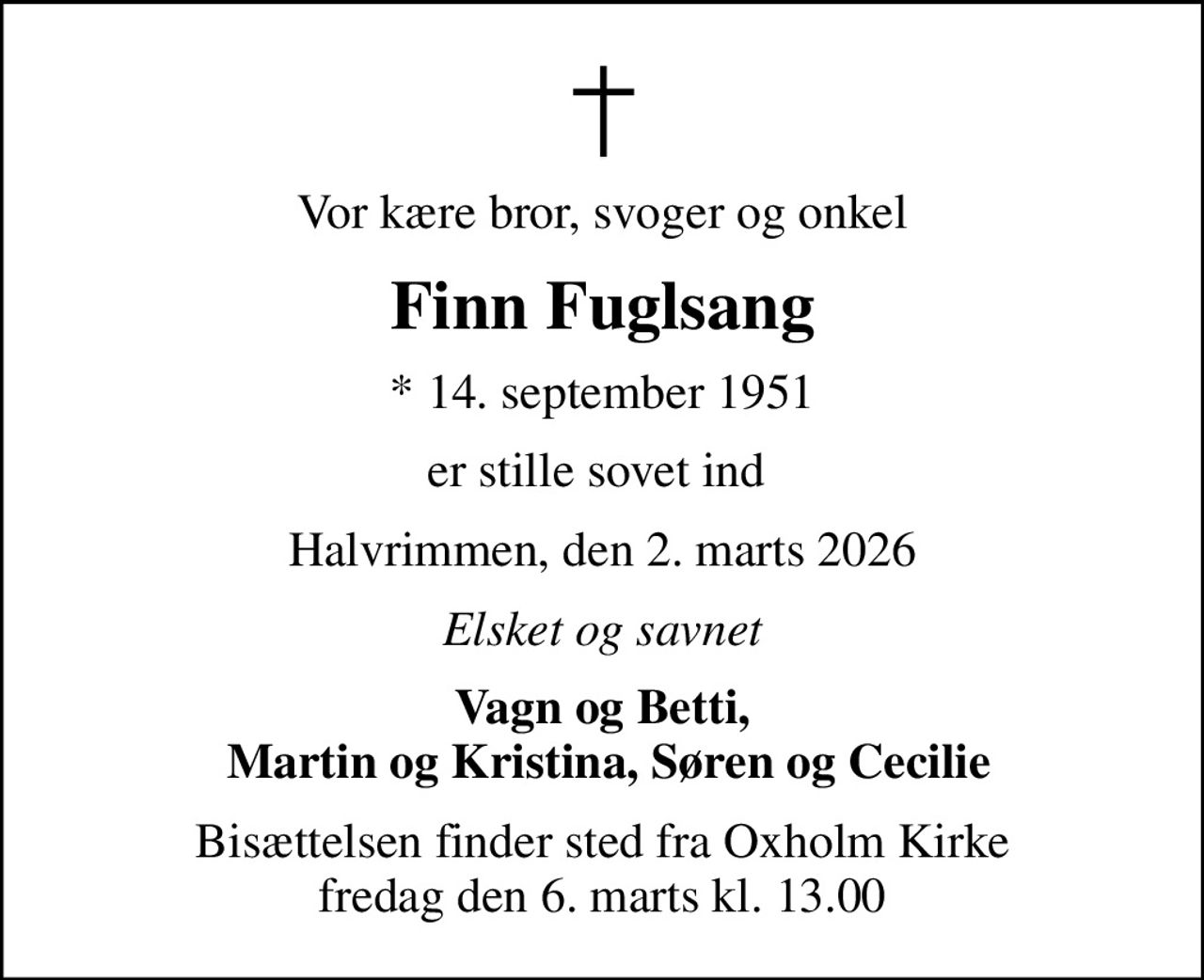Vor kære bror, svoger og onkel
Finn Fuglsang
* 14. september 1951
er stille sovet ind 
Halvrimmen, den 2. marts 2026
Elsket og savnet
Vagn og Betti,  Martin og Kristina, Søren og Cecilie
Bisættelsen finder sted fra Oxholm Kirke  fredag den 6. marts kl. 13.00