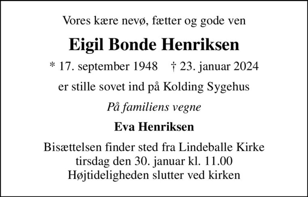 Vores kære nevø, fætter og gode ven
Eigil Bonde Henriksen
* 17. september 1948    ✝ 23. januar 2024
er stille sovet ind på Kolding Sygehus
På familiens vegne
Eva Henriksen
Bisættelsen finder sted fra Lindeballe Kirke  tirsdag den 30. januar kl. 11.00  Højtideligheden slutter ved kirken
