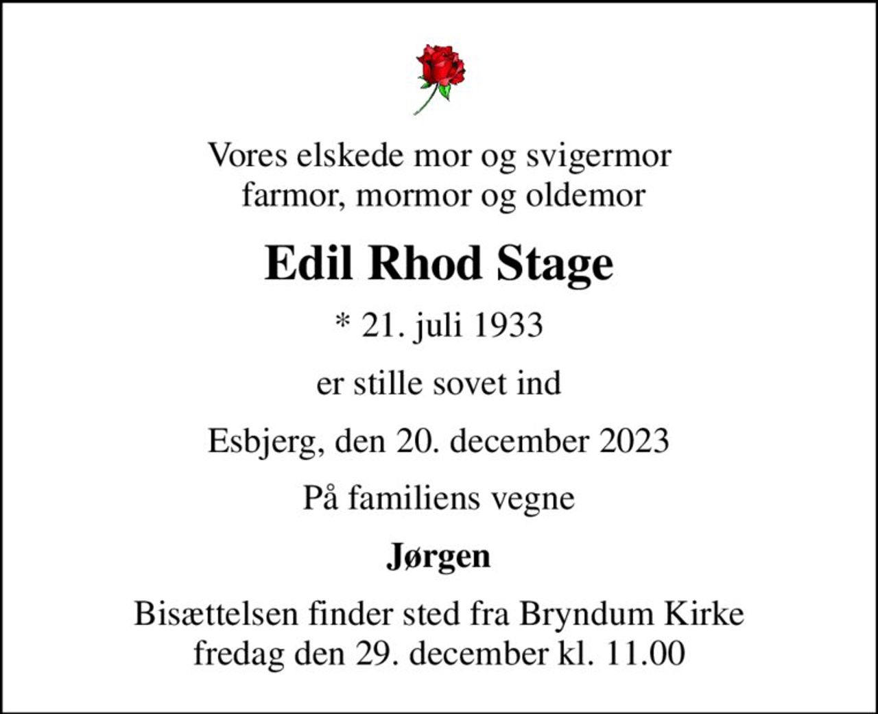 Vores elskede mor og svigermor  farmor, mormor og oldemor
Edil Rhod Stage
* 21. juli 1933
er stille sovet ind
Esbjerg, den 20. december 2023
På familiens vegne
Jørgen
Bisættelsen finder sted fra Bryndum Kirke  fredag den 29. december kl. 11.00