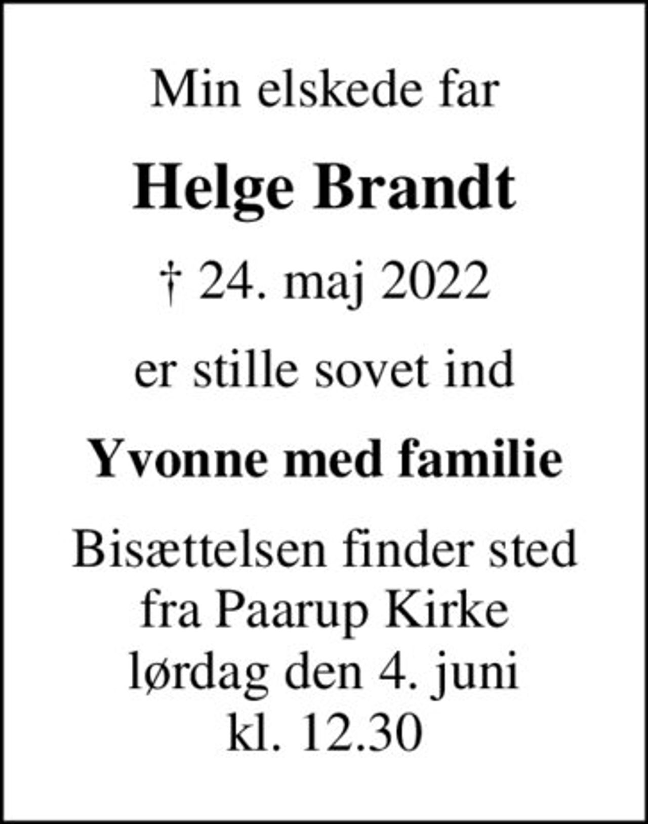 Min elskede far
Helge Brandt
✝ 24. maj 2022
er stille sovet ind
Yvonne med familie
Bisættelsen finder sted fra Paarup Kirke lørdag den 4. juni kl. 12.30