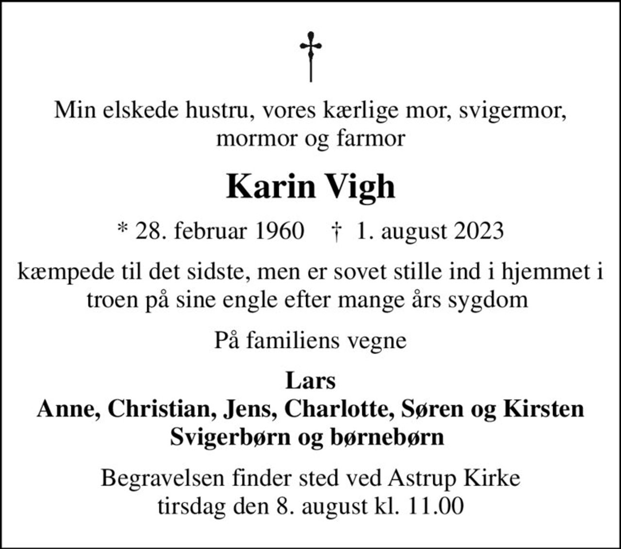 Min elskede hustru, vores kærlige mor, svigermor, mormor og farmor
Karin Vigh
* 28. februar 1960    ✝ 1. august 2023
kæmpede til det sidste, men er sovet stille ind i hjemmet i troen på sine engle efter mange års sygdom 
På familiens vegne
Lars Anne, Christian, Jens, Charlotte, Søren og Kirsten Svigerbørn og børnebørn 
Begravelsen finder sted ved Astrup Kirke  tirsdag den 8. august kl. 11.00