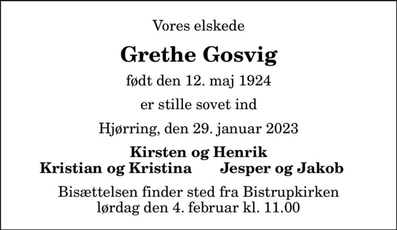 Vores elskede
Grethe Gosvig
født den 12. maj 1924
er stille sovet ind
Hjørring, den 29. januar 2023
Kirsten og Henrik
Kristian og Kristina
Jesper og Jakob
Bisættelsen finder sted fra Bistrupkirken lørdag den 4. februar kl. 11.00