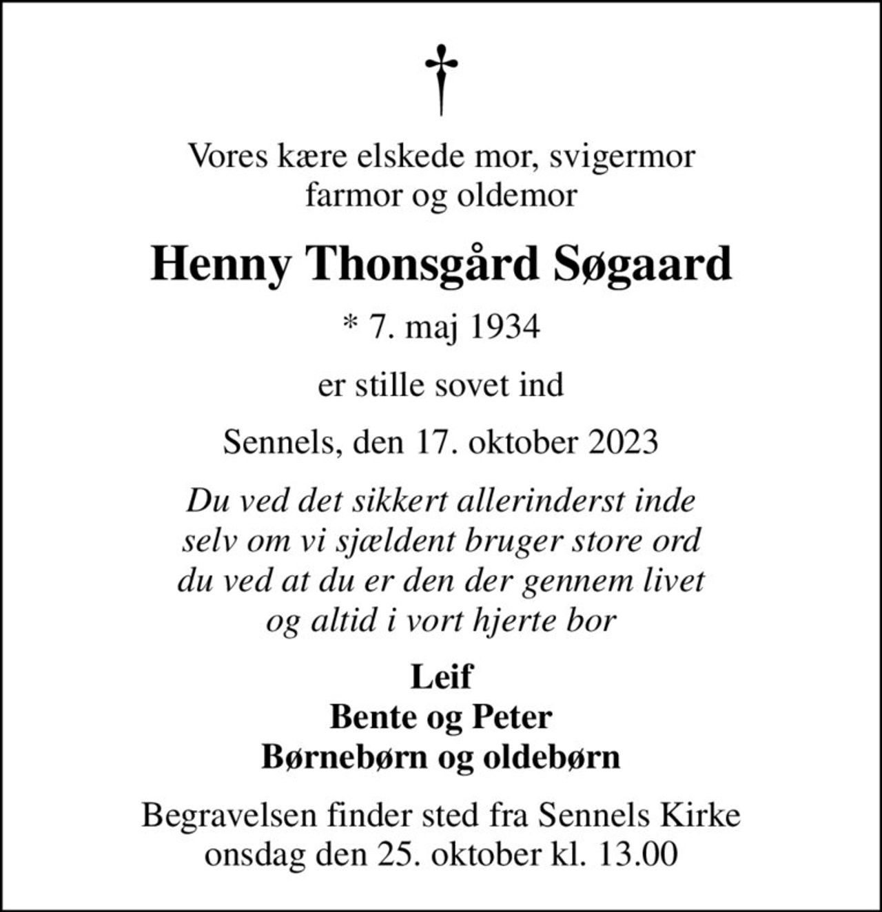 Vores kære elskede mor, svigermor farmor og oldemor
Henny Thonsgård Søgaard
* 7. maj 1934
er stille sovet ind
Sennels, den 17. oktober 2023
Du ved det sikkert allerinderst inde selv om vi sjældent bruger store ord du ved at du er den der gennem livet og altid i vort hjerte bor
Leif Bente og Peter Børnebørn og oldebørn
Begravelsen finder sted fra Sennels Kirke  onsdag den 25. oktober kl. 13.00