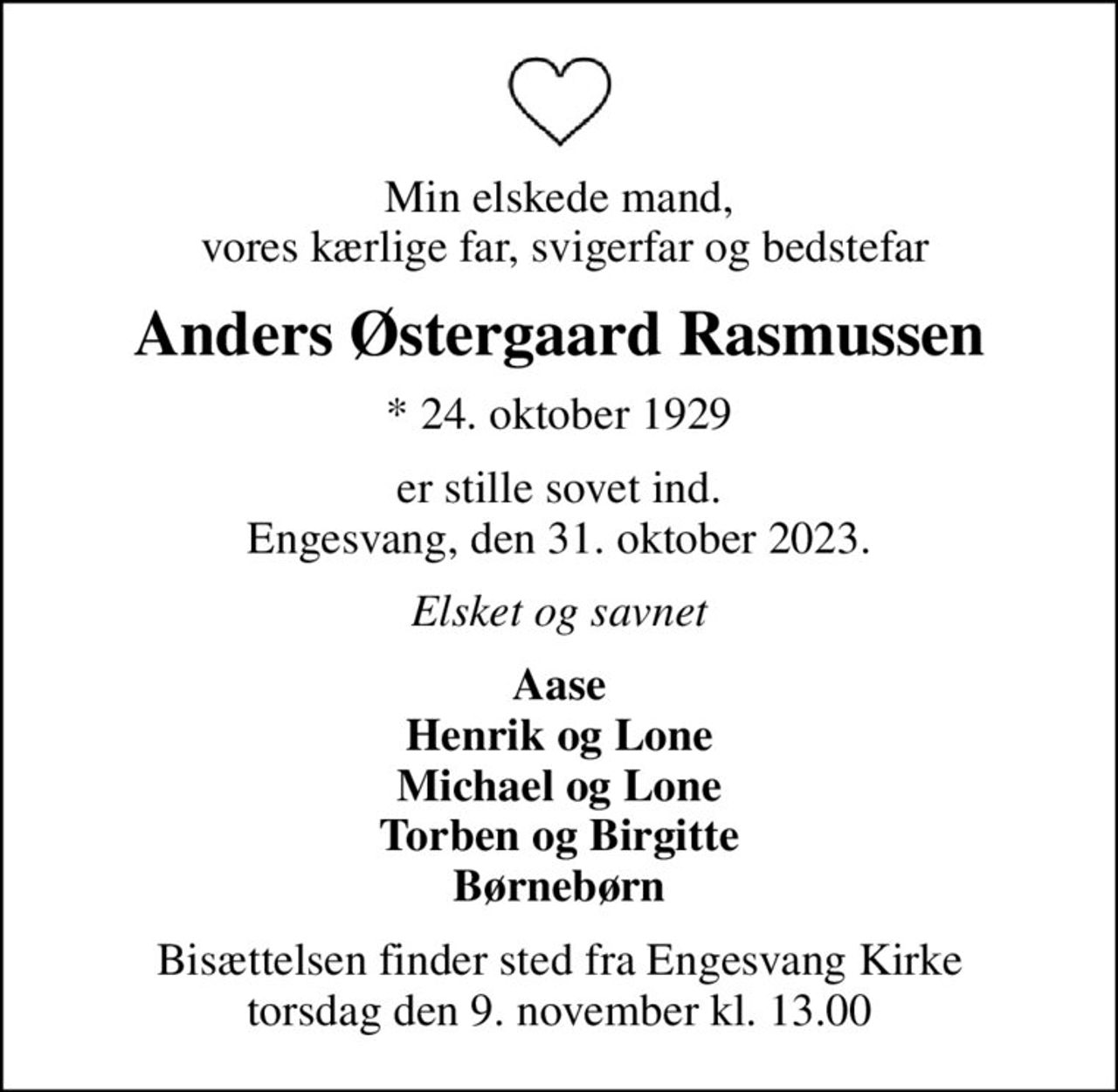 Min elskede mand,  vores kærlige far, svigerfar og bedstefar
Anders Østergaard Rasmussen
* 24. oktober 1929
er stille sovet ind. Engesvang, den 31. oktober 2023.
Elsket og savnet
Aase Henrik og Lone Michael og Lone Torben og Birgitte Børnebørn
Bisættelsen finder sted fra Engesvang Kirke  torsdag den 9. november kl. 13.00