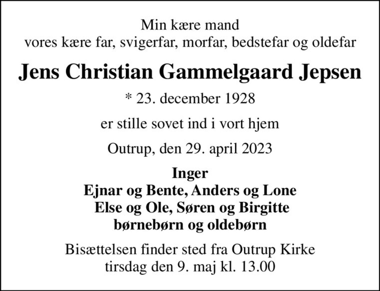 Min kære mand vores kære far, svigerfar, morfar, bedstefar og oldefar
Jens Christian Gammelgaard Jepsen
* 23. december 1928
er stille sovet ind i vort hjem
Outrup, den 29. april 2023
Inger Ejnar og Bente, Anders og Lone  Else og Ole, Søren og Birgitte børnebørn og oldebørn
Bisættelsen finder sted fra Outrup Kirke  tirsdag den 9. maj kl. 13.00