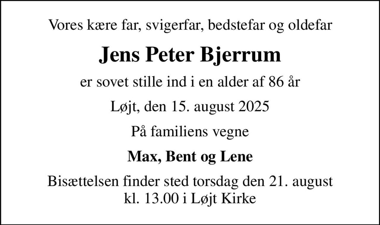 Vores kære far, svigerfar, bedstefar og oldefar
Jens Peter Bjerrum
er sovet stille ind i en alder af 86 år
Løjt, den 15. august 2025
På familiens vegne
Max, Bent og Lene
Bisættelsen finder sted torsdag den 21. august kl. 13.00 i Løjt Kirke