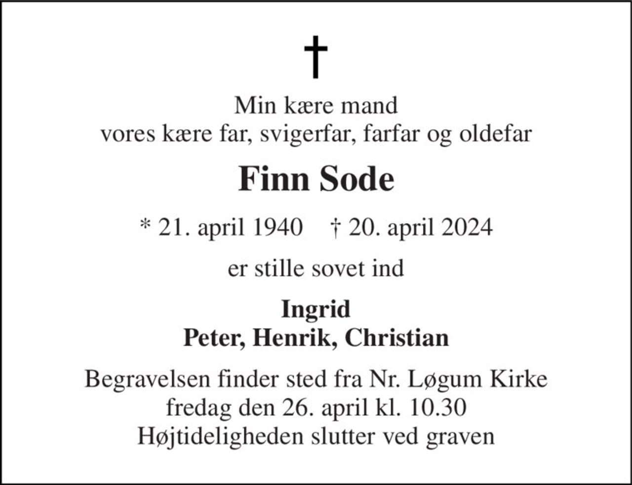 Min kære mand vores kære far, svigerfar, farfar og oldefar 
Finn Sode 
*​ 21. april 1940​    †​ 20. april 2024 
er stille sovet ind 
Ingrid Peter, Henrik, Christian 
Begravelsen​ finder sted fra Nr. Løgum Kirke​ fredag den 26. april​ kl. 10.30 Højtideligheden slutter ved graven