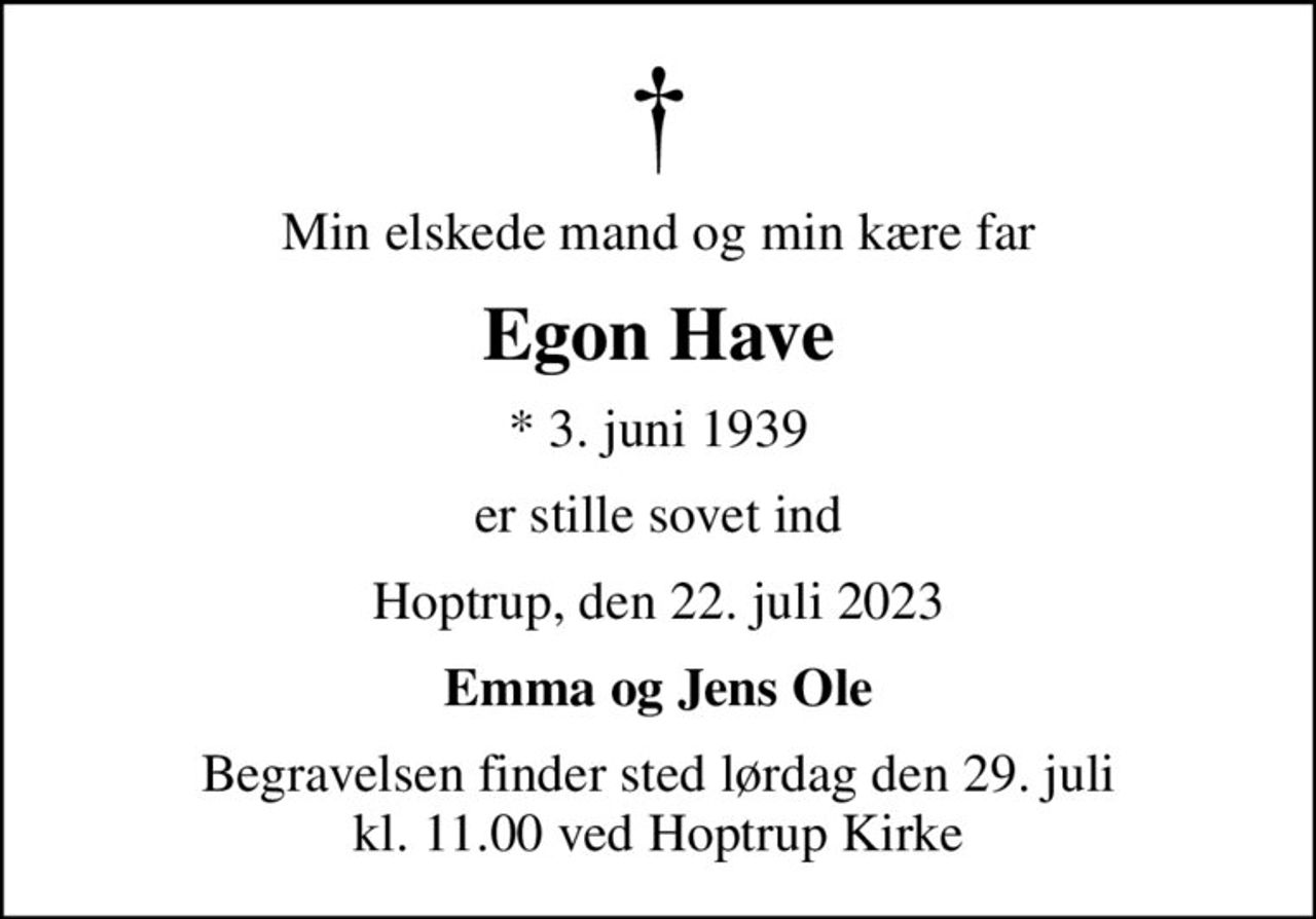 Min elskede mand og min kære far
Egon Have
* 3. juni 1939
er stille sovet ind
Hoptrup, den 22. juli 2023
Emma og Jens Ole
Begravelsen finder sted lørdag den 29. juli kl. 11.00 ved Hoptrup Kirke