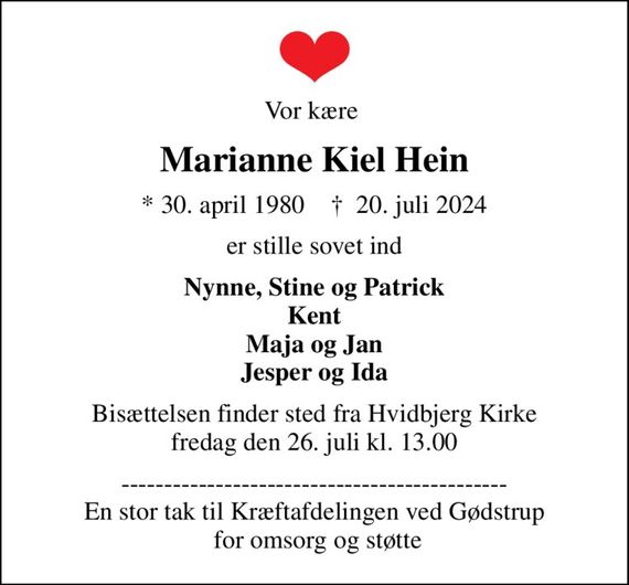 Vor kære 
Marianne Kiel Hein
* 30. april 1980    &#x271d; 20. juli 2024
er stille sovet ind
Nynne, Stine og Patrick Kent Maja og Jan Jesper og Ida
Bisættelsen finder sted fra Hvidbjerg Kirke  fredag den 26. juli kl. 13.00 
--------------------------------------------- En stor tak til Kræftafdelingen ved Gødstrup  for omsorg og støtte