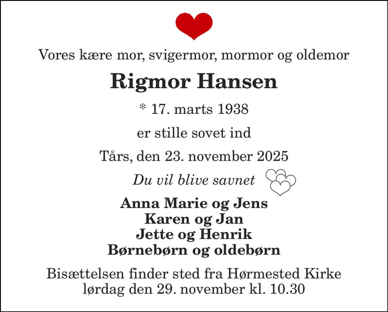 Vores kære mor, svigermor, mormor og oldemor 
Rigmor Hansen 
*​ 17. marts 1938​ 
er stille sovet ind 
Tårs, den 23. november 2025 
Tak for det du gav os 
Anna Marie og Jens Karen og Jan Jette og Henrik Børnebørn og oldebørn 
Bisættelsen​ finder sted fra Hørmested Kirke​ lørdag den 29. november​ kl. 10.30