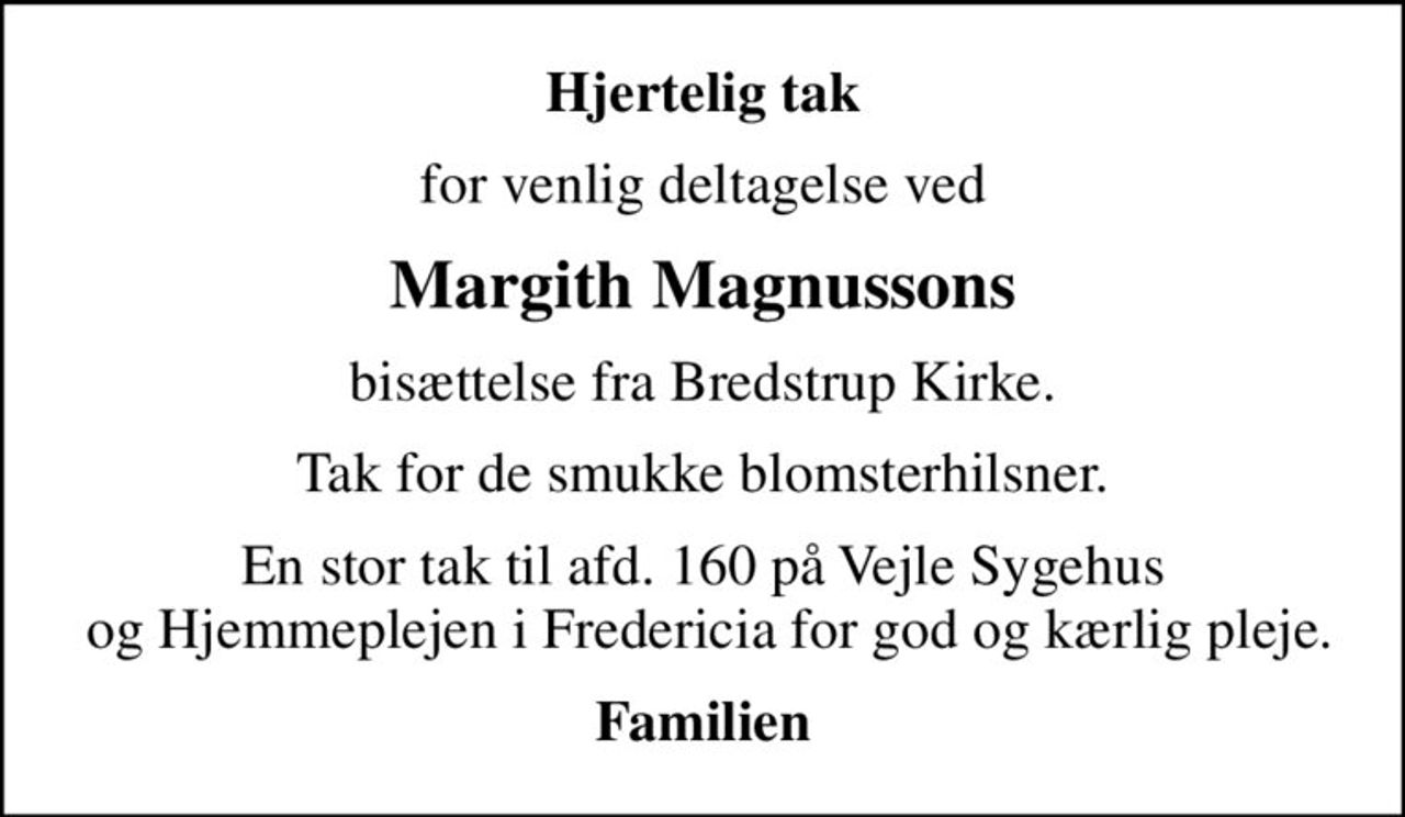 Hjertelig tak
for venlig deltagelse ved
Margith Magnussons
bisættelse fra Bredstrup Kirke.
Tak for de smukke blomsterhilsner.
En stor tak til afd. 160 på Vejle Sygehus  og Hjemmeplejen i Fredericia for god og kærlig pleje.
Familien
