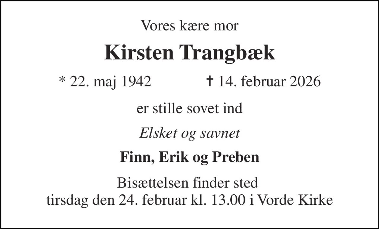 Vores kære mor 
Kirsten Trangbæk 
* 22. maj 1942              ✝ 14. februar 2026 
er stille sovet ind 
Elsket og savnet 
Finn, Erik og Preben 
Bisættelsen finder sted  tirsdag den 24. februar kl. 13.00 i Vorde Kirke