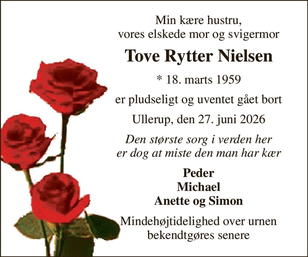 Min kære hustru, vores elskede mor og svigermor 
Tove Rytter Nielsen 
* 18. marts 1959 
er pludseligt og uventet gået bort 
Ullerup, den 27. juni 2026 
Den største sorg i verden her er dog at miste den man har kær 
Peder Michael Anette og Simon 
Mindehøjtidelighed over urnen bekendtgøres senere