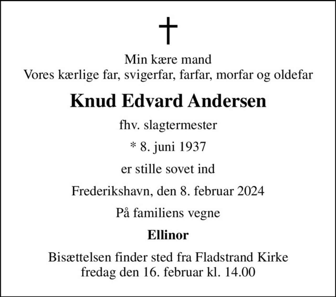 Min kære mand Vores kærlige far, svigerfar, farfar, morfar og oldefar
Knud Edvard Andersen
fhv. slagtermester
* 8. juni 1937
er stille sovet ind
Frederikshavn, den 8. februar 2024
På familiens vegne
Ellinor
Bisættelsen finder sted fra Fladstrand Kirke  fredag den 16. februar kl. 14.00