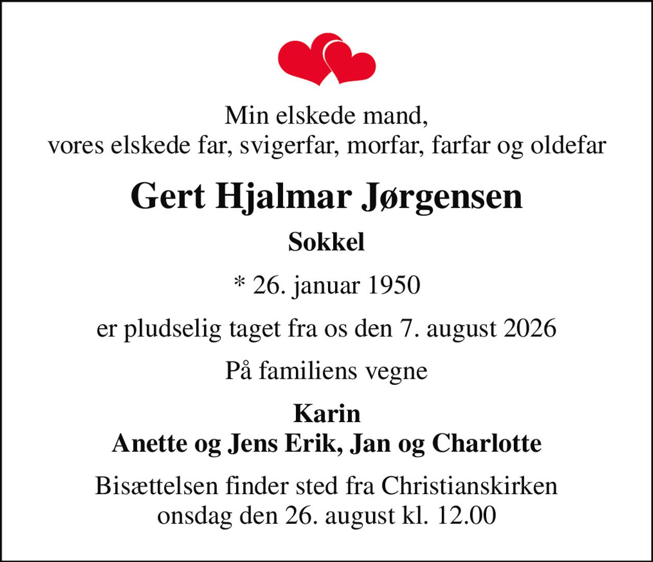 Min elskede mand, vores elskede far, svigerfar, morfar, farfar og oldefar
Gert Hjalmar Jørgensen
Sokkel
* 26. januar 1950
er pludselig taget fra os den 7. august 2026
På familiens vegne
Karin Anette og Jens Erik, Jan og Charlotte
Bisættelsen finder sted fra Christianskirken  onsdag den 26. august kl. 12.00
