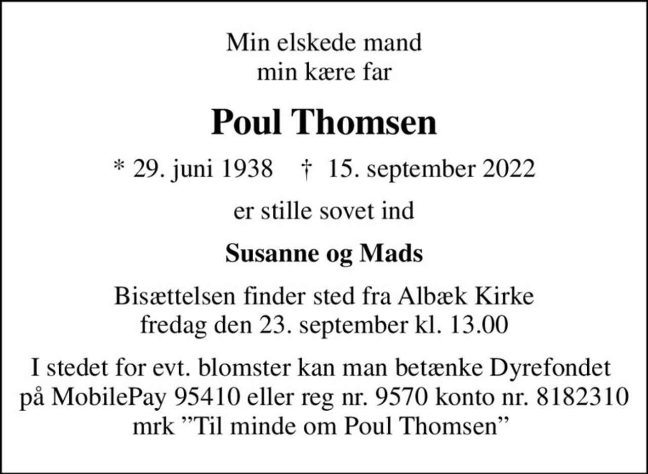 Min elskede mand min kære far
Poul Thomsen
* 29. juni 1938    ✝ 15. september 2022
er stille sovet ind
Susanne og Mads
Bisættelsen finder sted fra Albæk Kirke  fredag den 23. september kl. 13.00 
I stedet for evt. blomster kan man betænke Dyrefondet  på MobilePay 95410 eller reg nr. 9570 konto nr. 8182310 mrk Til minde om Poul Thomsen