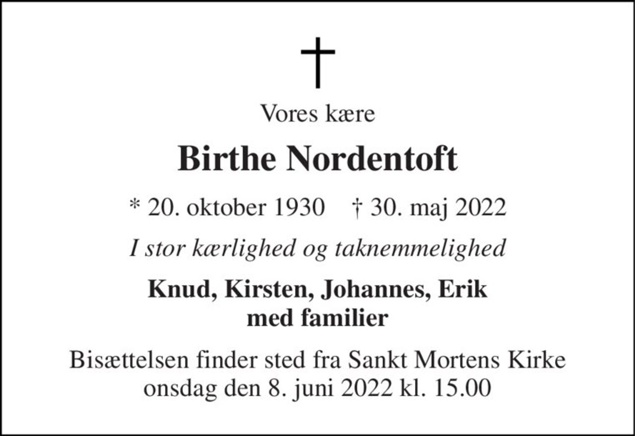 Vores kære 
Birthe Nordentoft 
*​ 20. oktober 1930​    †​ 30. maj 2022 
I stor kærlighed og taknemmelighed 
Knud, Kirsten, Johannes, Erik med familier 
Bisættelsen finder sted fra Sankt Mortens Kirke onsdag den 8. juni 2022 kl. 15.00