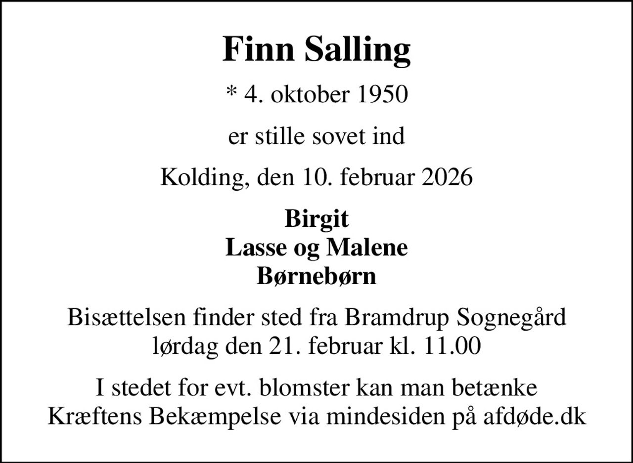Finn Salling
* 4. oktober 1950
er stille sovet ind
Kolding, den 10. februar 2026
Birgit Lasse og Malene Børnebørn
Bisættelsen finder sted fra Bramdrup Sognegård lørdag den 21. februar kl. 11.00
I stedet for evt. blomster kan man betænke
					Kræftens Bekæmpelse via mindesiden på afdøde.dk