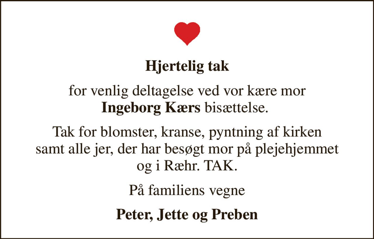Hjertelig tak
for venlig deltagelse ved vor kære mor <b>Ingeborg Kærs</b> bisættelse. 
Tak for blomster, kranse, pyntning af kirken samt alle jer, der har besøgt mor på plejehjemmet og i Ræhr. TAK.
På familiens vegne
Peter, Jette og Preben