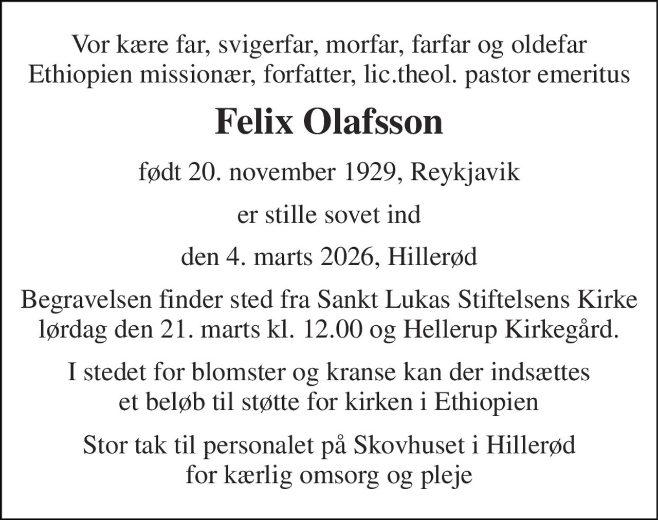 Vor kære far, svigerfar, morfar, farfar og oldefar Ethiopien missionær, forfatter, lic.theol. pastor emeritus 
Felix Olafsson 
født 20. november 1929​, Reykjavik 
er stille sovet ind 
den 4. marts 2026, Hillerød 
Begravelsen finder sted fra Sankt Lukas Stiftelsens Kirke lørdag den 21. marts kl. 12.00 og Hellerup Kirkegård. 
I stedet for blomster og kranse kan der indsættes et beløb til støtte for kirken i Ethiopien 
Stor tak til personalet på Skovhuset i Hillerød for kærlig omsorg og pleje