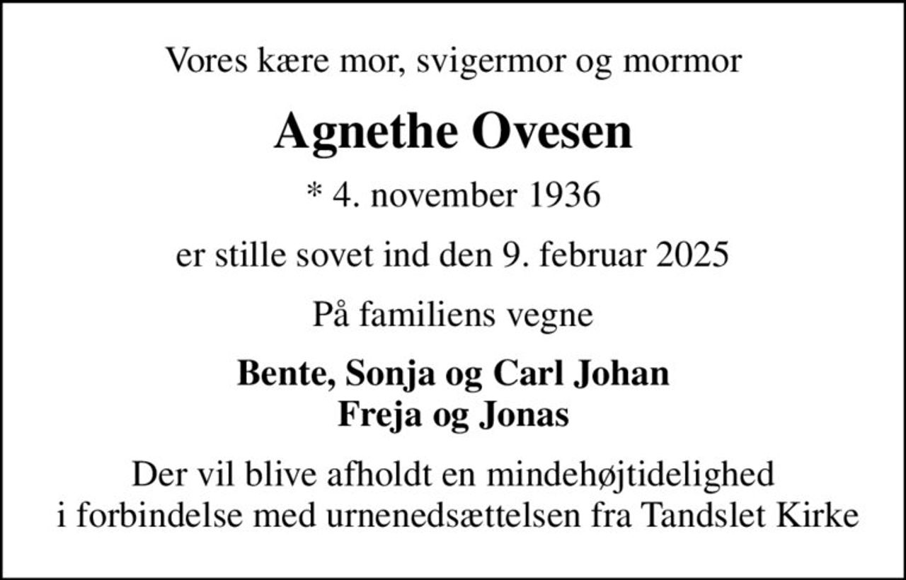 Vores kære mor, svigermor og mormor
Agnethe Ovesen
* 4. november 1936
er stille sovet ind den 9. februar 2025
På familiens vegne
Bente, Sonja og Carl Johan Freja og Jonas
Der vil blive afholdt en mindehøjtidelighed  i forbindelse med urnenedsættelsen fra Tandslet Kirke