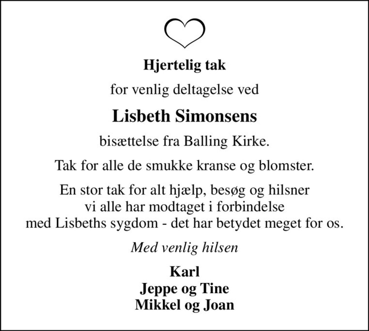 Hjertelig tak
for venlig deltagelse ved
Lisbeth Simonsens
bisættelse fra Balling Kirke.
Tak for alle de smukke kranse og blomster.
En stor tak for alt hjælp, besøg og hilsner vi alle har modtaget i forbindelse med Lisbeths sygdom - det har betydet meget for os.
Med venlig hilsen
Karl Jeppe og Tine Mikkel og Joan