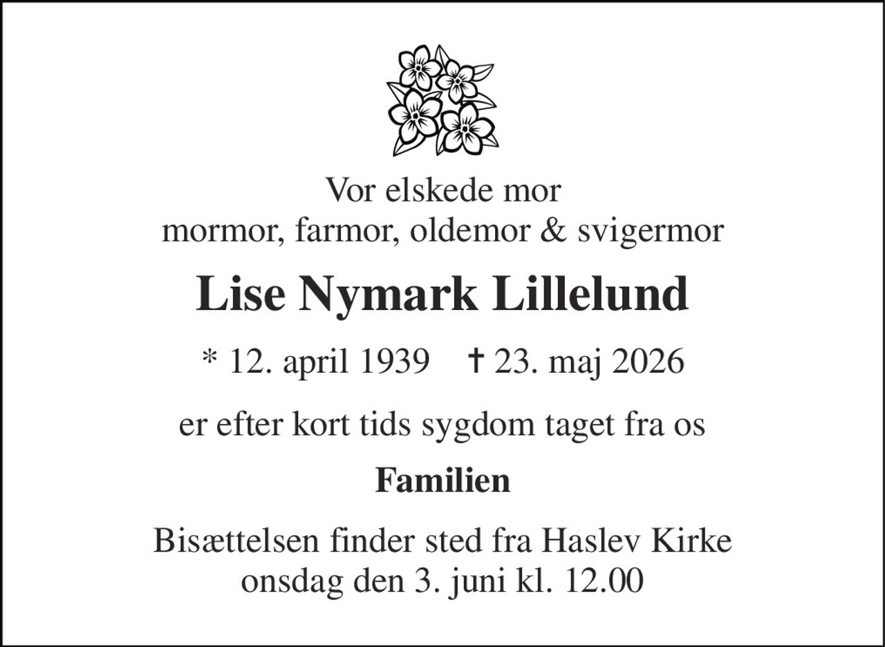 Vor elskede mor mormor, farmor, oldemor & svigermor 
Lise Nymark Lillelund 
* 12. april 1939    ✝ 23. maj 2026 
er efter kort tids sygdom taget fra os 
Familien 
Bisættelsen finder sted fra Haslev Kirke onsdag den 3. juni kl. 12.00