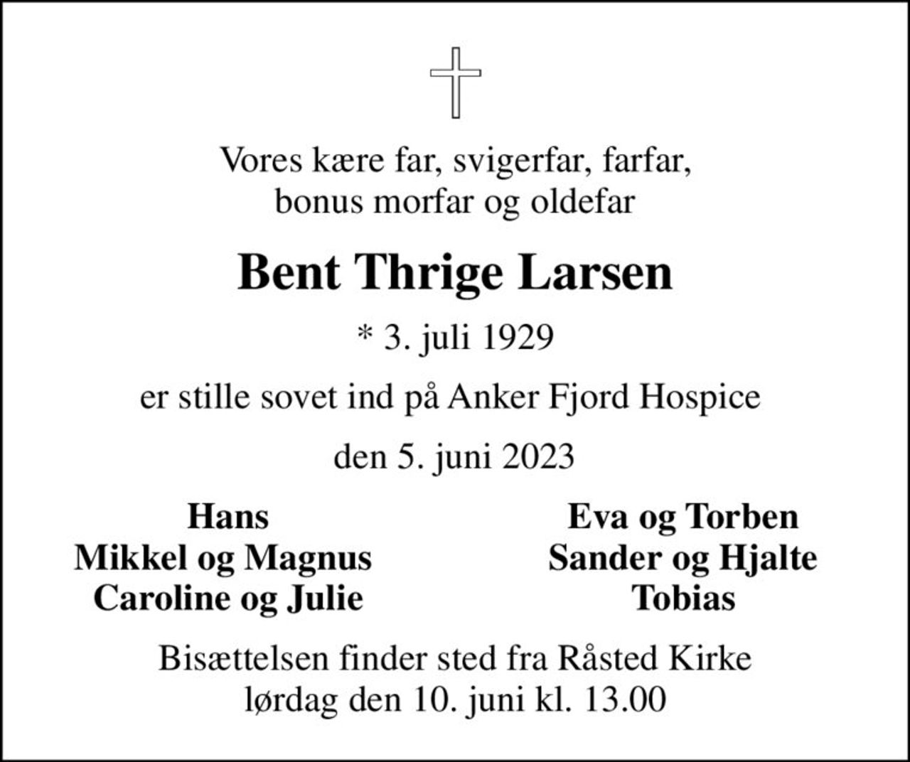 Vores kære far, svigerfar, farfar, bonus morfar og oldefar
Bent Thrige Larsen
* 3. juli 1929
er stille sovet ind på Anker Fjord Hospice 
den 5. juni 2023
Hans
Eva og Torben
Mikkel og Magnus 
Sander og Hjalte
Caroline og Julie
Tobias
Bisættelsen finder sted fra Råsted Kirke  lørdag den 10. juni kl. 13.00