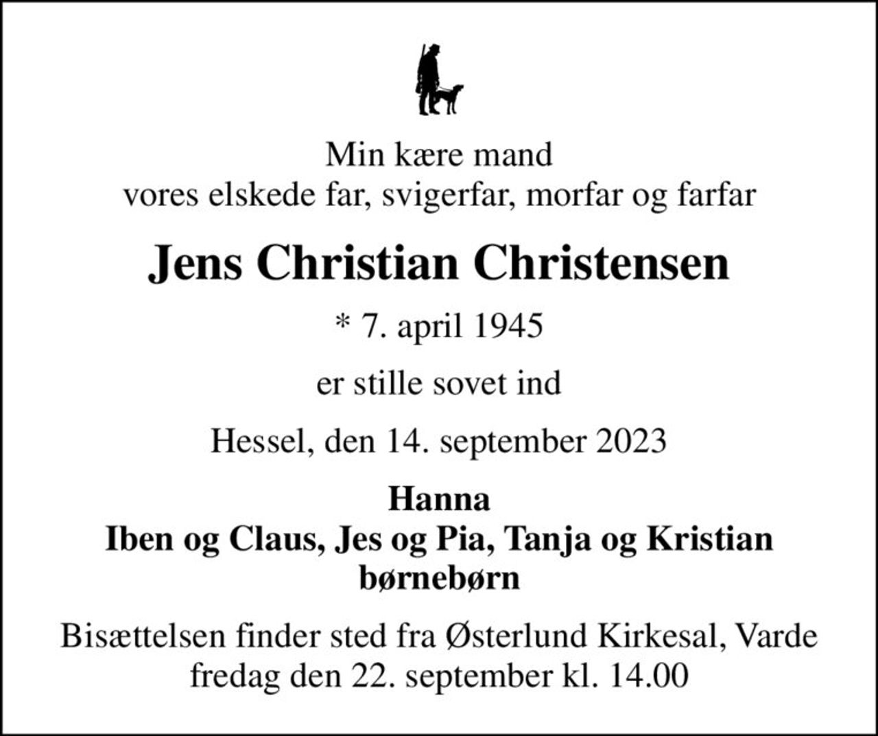 Min kære mand vores elskede far, svigerfar, morfar og farfar
Jens Christian Christensen
* 7. april 1945
er stille sovet ind
Hessel, den 14. september 2023
Hanna Iben og Claus, Jes og Pia, Tanja og Kristian børnebørn
Bisættelsen finder sted fra Østerlund Kirkesal, Varde  fredag den 22. september kl. 14.00
