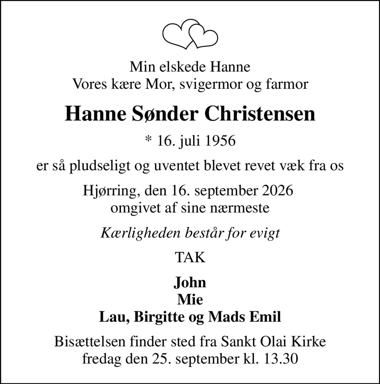 Min elskede Hanne Vores kære Mor, svigermor og farmor
Hanne Sønder Christensen
* 16. juli 1956
er så pludseligt og uventet blevet revet væk fra os
Hjørring, den 16. september 2026  omgivet af sine nærmeste
Kærligheden består for evigt
TAK
John Mie Lau, Birgitte og Mads Emil
Bisættelsen finder sted fra Sankt Olai Kirke  fredag den 25. september kl. 13.30