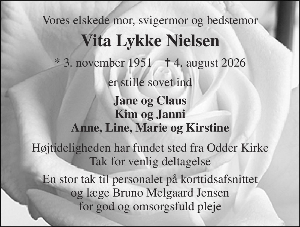 Vores elskede mor, svigermor og bedstemor 
Vita Lykke Nielsen 
* 3. november 1951    ✝ 4. august 2026 
er stille sovet ind 
Jane og Claus Kim og Janni Anne, Line, Marie og Kirstine 
Højtideligheden har fundet sted fra Odder Kirke Tak for venlig deltagelse 
En stor tak til personalet på korttidsafsnittet og læge Bruno Melgaard Jensen for god og omsorgsfuld pleje
