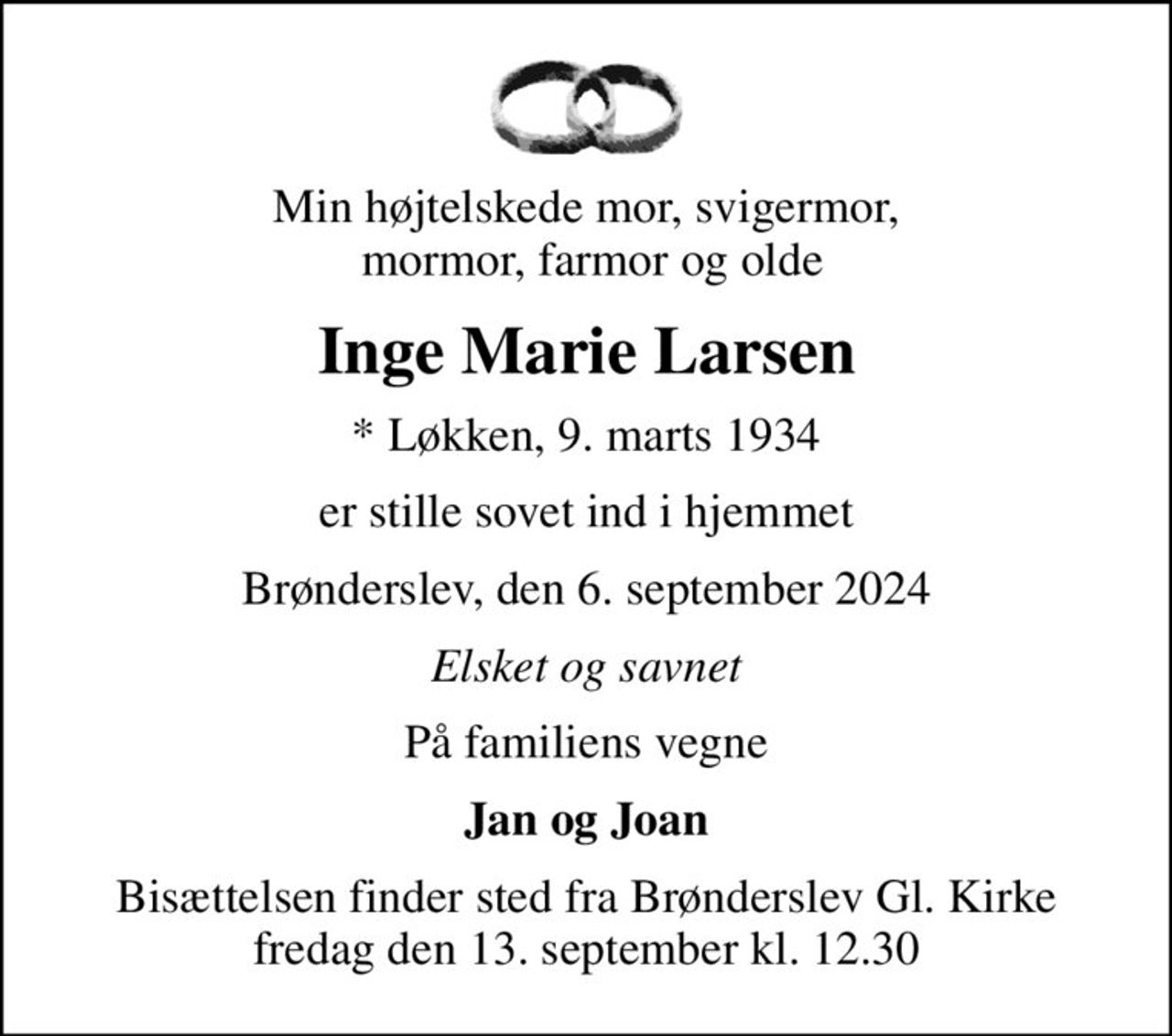 Min højtelskede mor, svigermor,  mormor, farmor og olde
Inge Marie Larsen
* Løkken, 9. marts 1934
er stille sovet ind i hjemmet
Brønderslev, den 6. september 2024
Elsket og savnet
På familiens vegne
Jan og Joan
Bisættelsen finder sted fra Brønderslev Gl. Kirke  fredag den 13. september kl. 12.30