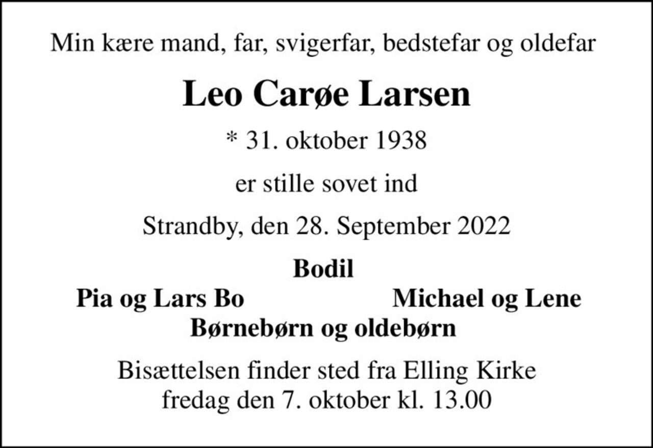 Min kære mand, far, svigerfar, bedstefar og oldefar 
Leo Carøe Larsen
* 31. oktober 1938
er stille sovet ind
Strandby, den 28. September 2022
Bodil 
Pia og Lars Bo 
Michael og Lene 
Bisættelsen finder sted fra Elling Kirke  fredag den 7. oktober kl. 13.00