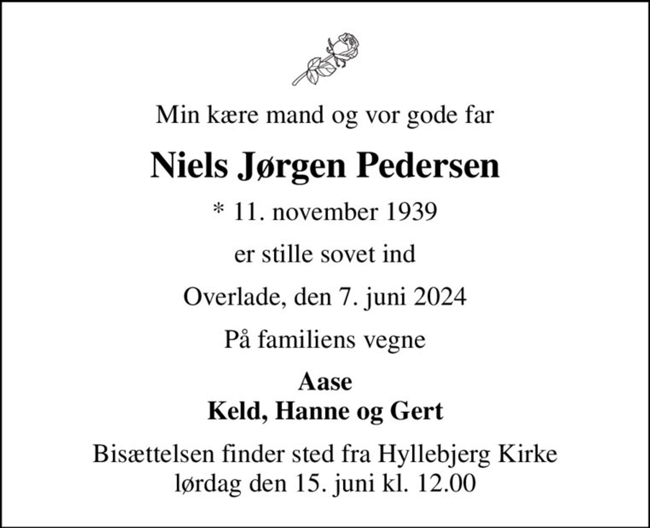 Min kære mand og vor gode far
Niels Jørgen Pedersen
* 11. november 1939
er stille sovet ind
Overlade, den 7. juni 2024
På familiens vegne
Aase Keld, Hanne og Gert
Bisættelsen finder sted fra Hyllebjerg Kirke  lørdag den 15. juni kl. 12.00