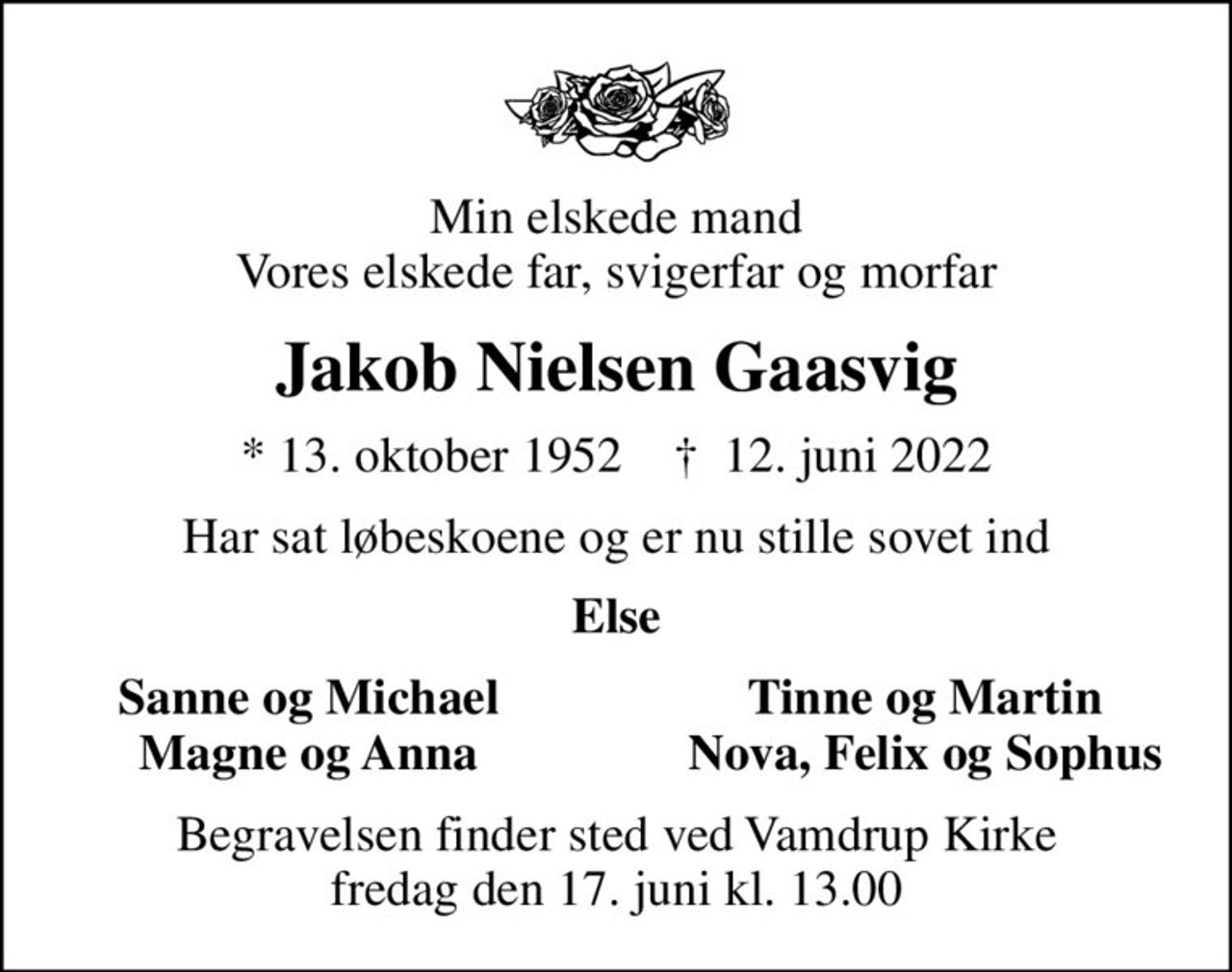 Min elskede mand Vores elskede far, svigerfar og morfar
Jakob Nielsen Gaasvig
* 13. oktober 1952    ✝ 12. juni 2022
Har sat løbeskoene og er nu stille sovet ind
Else
Sanne og Michael
Tinne og Martin
Magne og Anne
Nova, Felix og Sophus
Begravelsen finder sted ved Vamdrup Kirke  fredag den 17. juni kl. 13.00