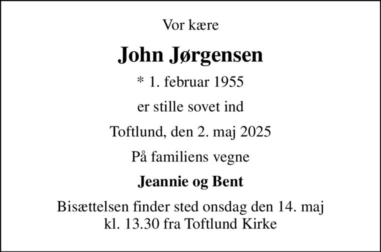 Vor kære
John Jørgensen
* 1. februar 1955
er stille sovet ind
Toftlund, den 2. maj 2025
På familiens vegne
Jeannie og Bent
Bisættelsen finder sted onsdag den 14. maj kl. 13.30 fra Toftlund Kirke