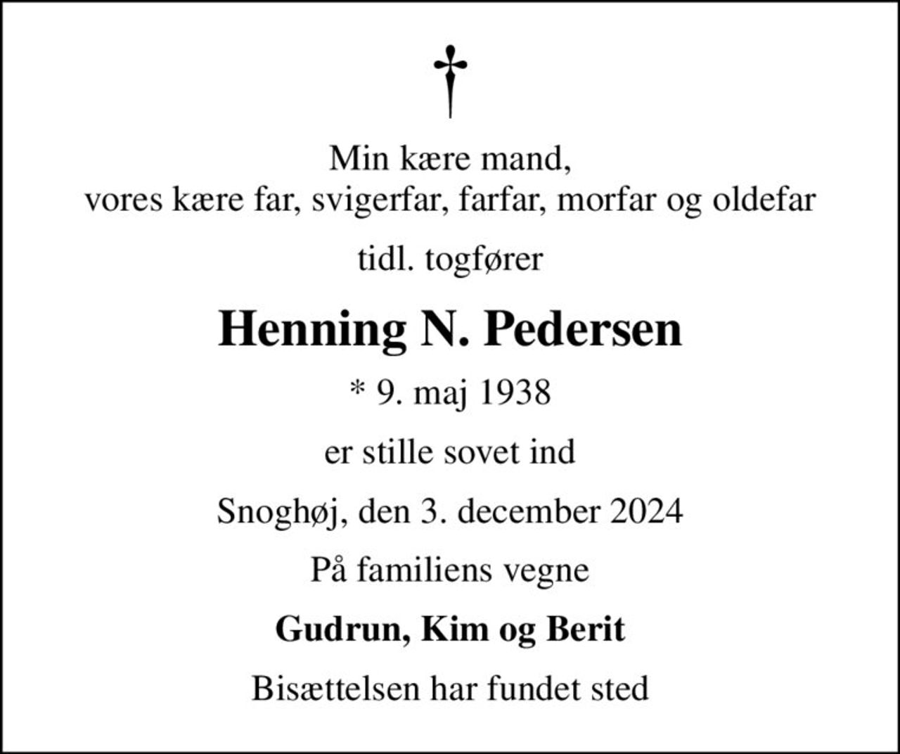 Min kære mand, vores kære far, svigerfar, farfar, morfar og oldefar
tidl. togfører
Henning N. Pedersen
* 9. maj 1938
er stille sovet ind
Snoghøj, den 3. december 2024
På familiens vegne
Gudrun, Kim og Berit
Bisættelsen har fundet sted
