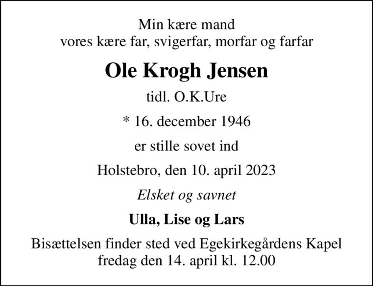 Min kære mand vores kære far, svigerfar, morfar og farfar
Ole Krogh Jensen
tidl. O.K.Ure
* 16. december 1946
er stille sovet ind
Holstebro, den 10. april 2023
Elsket og savnet
Ulla, Lise og Lars
Bisættelsen finder sted ved Egekirkegårdens Kapel  fredag den 14. april kl. 12.00