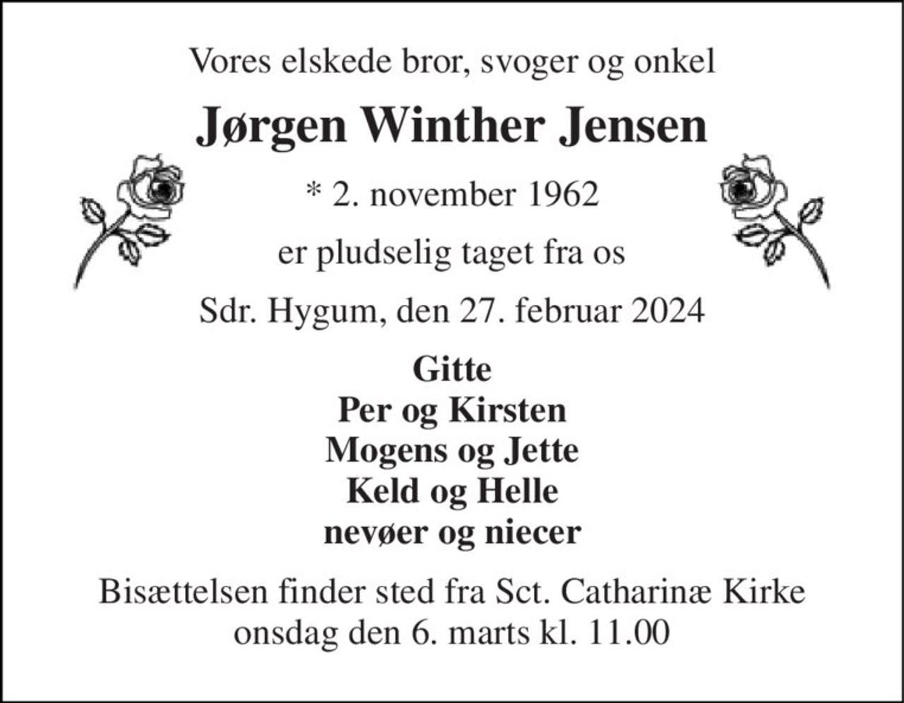 Vores elskede bror, svoger og onkel 
Jørgen Winther Jensen 
*​ 2. november 1962 
er pludselig taget fra os 
Sdr. Hygum, den 27. februar 2024 
Gitte Per og Kirsten Mogens og Jette Keld og Helle nevøer og niecer 
Bisættelsen finder sted fra Sct. Catharinæ Kirke torsdag den 7. marts kl. 11.00