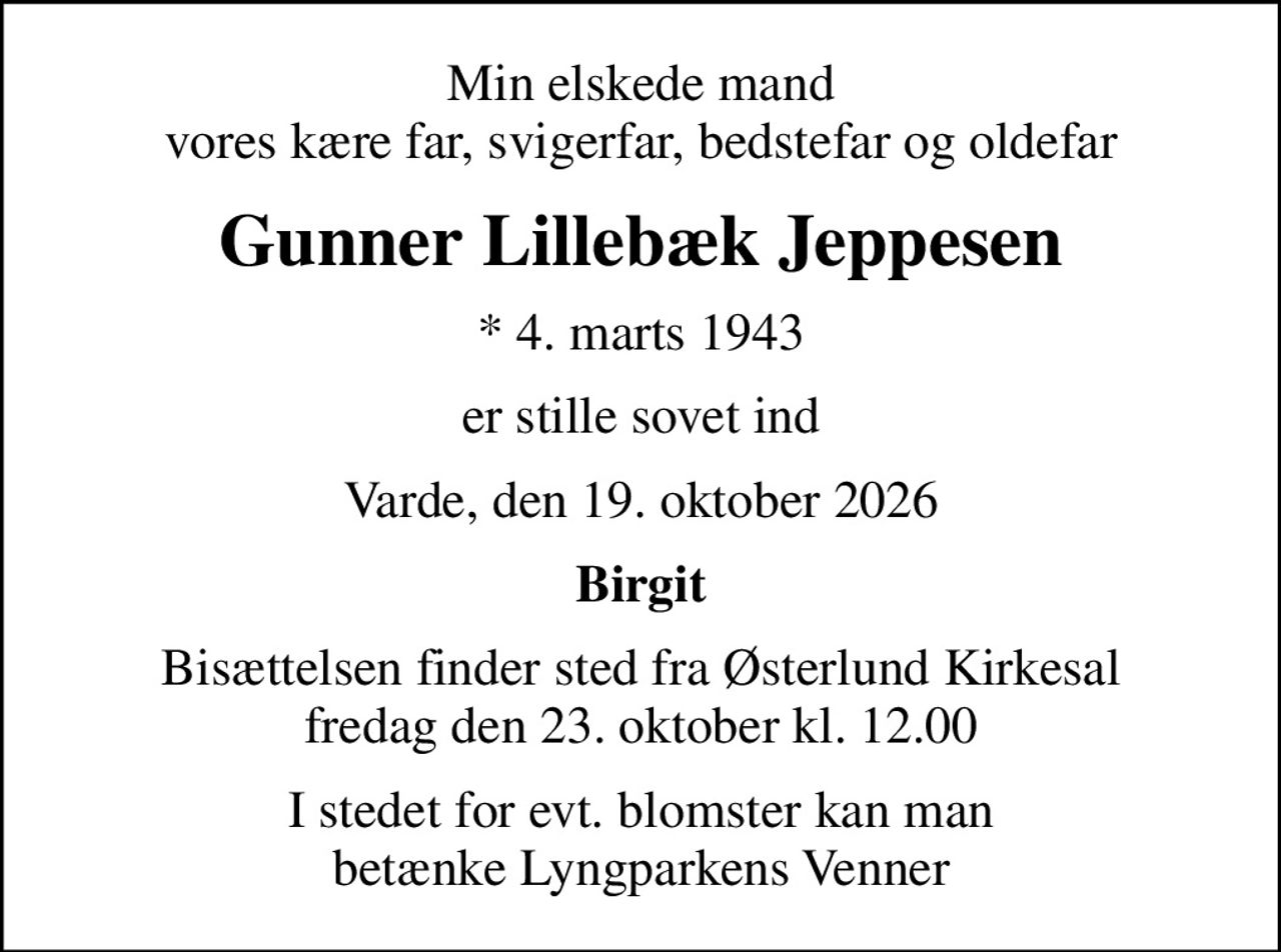 Min elskede mand vores kære far, svigerfar, bedstefar og oldefar
Gunner Lillebæk Jeppesen
* 4. marts 1943
er stille sovet ind
Varde, den 19. oktober 2026
Birgit
Bisættelsen finder sted fra Østerlund Kirkesal  fredag den 23. oktober kl. 12.00 
I stedet for evt. blomster kan man betænke Lyngparkens Venner