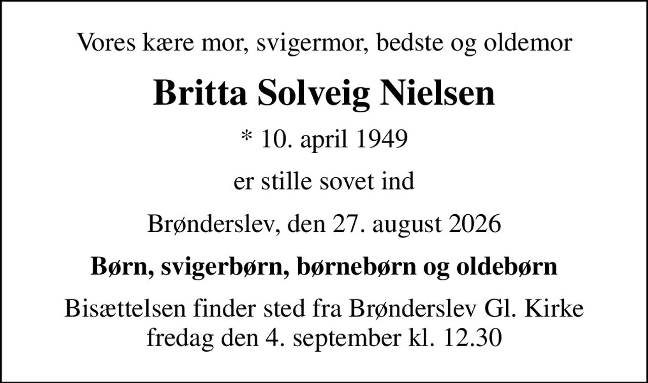 Vores kære mor, svigermor, bedste og oldemor
Britta Solveig Nielsen
* 10. april 1949
er stille sovet ind
Brønderslev, den 27. august 2026
Børn, svigerbørn, børnebørn og oldebørn
Bisættelsen finder sted fra Brønderslev Gl. Kirke  fredag den 4. september kl. 12.30